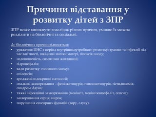 Причини відставання у
розвитку дітей з ЗПР
ЗПР може виникнути внаслідок різних причин, умовно їх можна
розділити на біологічні та соціальні.
До біологічних причин відносяться:
• ураження ЦНС в період внутрішньоутробного розвитку: травми та інфекції під
час вагітності, шкідливі звички матері, гіпоксія плоду;
• недоношеність, симптоми жовтяниці;
• гідроцефалія;
• вади розвитку головного мозку;
• епілепсія;
• вроджені ендокринні патології;
• спадкові захворювання – фенілкетонурія, гомоцистинурія, гістидинемія,
синдром Дауна;
• тяжкі інфекційні захворювання (менінгіт, менінгоенцефаліт, сепсис);
• захворювання серця, нирок;
• порушення сенсорних функцій (зору, слуху).
 