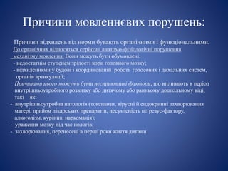 Причини мовленнєвих порушень:
Причини відхилень від норми бувають органічними і функціональними.
До органічних відносяться серйозні анатомо-фізіологічні порушення
механізму мовлення. Вони можуть бути обумовлені:
- недостатнім ступенем зрілості кори головного мозку;
- відхиленнями у будові і координованій роботі голосових і дихальних систем,
органів артикуляції;
Причинами цього можуть бути несприятливі фактори, що впливають в період
внутрішньоутробного розвитку або дитячому або ранньому дошкільному віці,
такі як:
- внутрішньоутробна патологія (токсикози, вірусні й ендокринні захворювання
матері, прийом лікарських препаратів, несумісність по резус-фактору,
алкоголізм, куріння, наркоманія);
- ураження мозку під час пологів;
- захворювання, перенесені в перші роки життя дитини.
 