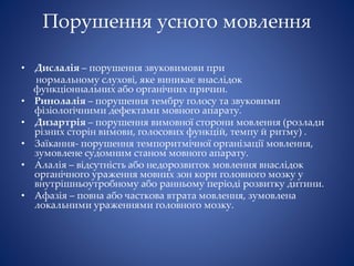 Порушення усного мовлення
• Дислалія – порушення звуковимови при
нормальному слухові, яке виникає внаслідок
функціоннальних або органічних причин.
• Ринолалія – порушення тембру голосу та звуковими
фізіологічними дефектами мовного апарату.
• Дизартрія – порушення вимовної сторони мовлення (розлади
різних сторін вимови, голосових функцій, темпу й ритму) .
• Заїкання- порушення темпоритмічної організації мовлення,
зумовлене судомним станом мовного апарату.
• Алалія – відсутність або недорозвиток мовлення внаслідок
органічного ураження мовних зон кори головного мозку у
внутрішньоутробному або ранньому періоді розвитку дитини.
• Афазія – повна або часткова втрата мовлення, зумовлена
локальними ураженнями головного мозку.
 
