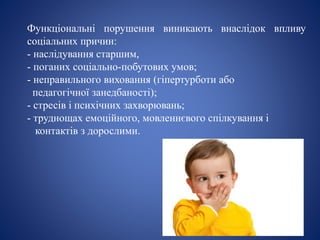 Функціональні порушення виникають внаслідок впливу
соціальних причин:
- наслідування старшим,
- поганих соціально-побутових умов;
- неправильного виховання (гіпертурботи або
педагогічної занедбаності);
- стресів і психічних захворювань;
- труднощах емоційного, мовленнєвого спілкування і
контактів з дорослими.
 