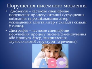 Порушення писемного мовлення
• Дислексія – часткове специфічне
порушення процесу читання (утруднення
впізнання та розпізнавання літер;
ускладнення злиття літер у склади і склади
у слова).
• Дисграфія – часткове специфічне
порушення процесу письма (зменшування
або пропуск літер, викривлення
звукоскладової структури та речення).
 
