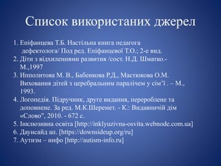 Список використаних джерел
1. Епіфанцева Т.Б. Настільна книга педагога
дефектолога/ Под ред. Епіфанцевої Т.О.; 2-е вид.
2. Діти з відхиленнями развития /сост. Н.Д. Шматко.-
М.,1997
3. Ипполитова М. В., Бабенкова Р.Д., Мастюкова О.М.
Виховання дітей з церебральним паралічем у сім’ї . – М.,
1993.
4. Логопедія. Підручник, друге видання, перероблене та
доповнене. За ред. М.К.Шеремет. - К.: Видавничій дім
«Слово", 2010. - 672 с.
5. Інклюзивна освіта [http://inklyuzivna-osvita.webnode.com.ua]
6. Даунсайд ап. [https://downsideup.org/ru]
7. Аутизм – инфо [http://autism-info.ru]
 
