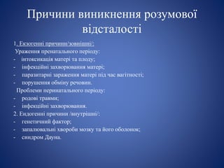 Причини виникнення розумової
відсталості
1. Екзогенні причини/зовнішні/:
Ураження пренатального періоду:
- інтоксикація матері та плоду;
- інфекційні захворювання матері;
- паразитарні зараження матері під час вагітності;
- порушення обміну речовин.
Проблеми перинатального періоду:
- родові травми;
- інфекційні захворювання.
2. Ендогенні причини /внутрішні/:
- генетичний фактор;
- запалювальні хвороби мозку та його оболонок;
- синдром Дауна.
 