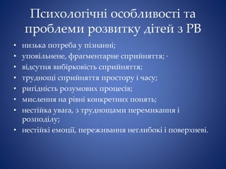 Психологічні особливості та
проблеми розвитку дітей з РВ
• низька потреба у пізнанні;
• уповільнене, фрагментарне сприйняття; ∙
• відсутня вибірковість сприйняття;
• труднощі сприйняття простору і часу;
• ригідність розумових процесів;
• мислення на рівні конкретних понять;
• нестійка увага, з труднощами перемикання і
розподілу;
• нестійкі емоції, переживання неглибокі і поверхневі.
 