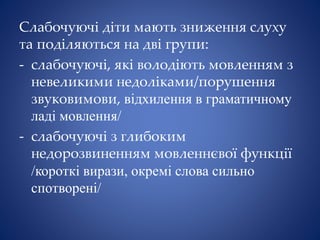 Слабочуючі діти мають зниження слуху
та поділяються на дві групи:
- слабочуючі, які володіють мовленням з
невеликими недоліками/порушення
звуковимови, відхилення в граматичному
ладі мовлення/
- слабочуючі з глибоким
недорозвиненням мовленнєвої функції
/короткі вирази, окремі слова сильно
спотворені/
 