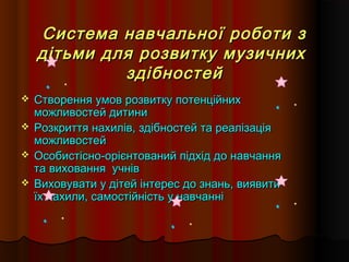 Система навчальної роботи зСистема навчальної роботи з
дітьми для розвитку музичнихдітьми для розвитку музичних
здібностейздібностей
 Створення умов розвитку потенційнихСтворення умов розвитку потенційних
можливостей дитиниможливостей дитини
 Розкриття нахилів, здібностей та реалізаціяРозкриття нахилів, здібностей та реалізація
можливостейможливостей
 Особистісно-орієнтований підхід до навчанняОсобистісно-орієнтований підхід до навчання
та виховання учнівта виховання учнів
 Виховувати у дітей інтерес до знань, виявитиВиховувати у дітей інтерес до знань, виявити
їх нахили, самостійність у навчанніїх нахили, самостійність у навчанні
 
