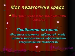 Моє педагогічне кредоМоє педагогічне кредо
Від краси музики до краси дитячихВід краси музики до краси дитячих
сердецьсердець
Проблемне питання:Проблемне питання:
«Розвиток музичних здібностей«Розвиток музичних здібностей учнівучнів
шляхом використання інформаційно-шляхом використання інформаційно-
комунікаційних технологій»комунікаційних технологій»
 