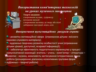 Використання комп'ютерних технологій
на уроках музичного мистецтва
Творчі завдання:
створювання музики, супроводу
впізнання мелодії
створювання малюнку до твору або пісні
добирання ілюстрації, відео, кліп
- розвитку мотиваційної сфери (отриманню дітьми якісного
науково-слухового матеріалу);
- художньо-творчому розвитку особистості учня (отриманню
дітьми цікавої, доступної, яскравої інформації);
- забезпечує ефективність педагогічного керівництва у процесі
комунікативної взаємодії: вчитель – учень - комп'ютер – література –
живопис - музика, можливість застосування інтерактивних форм
роботи (розширенню діапазону колективних групових форм
художньо – творчої роботи)
Використання мультимедійних ресурсів сприяє:
 