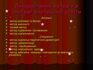 Використання методів вВикористання методів в
системі мистецької освітисистемі мистецької освіти
Загальні:Загальні:
 метод розповіді та бесідиметод розповіді та бесіди
 метод наочностіметод наочності
 ігровий методігровий метод
 метод порівняння і зіставленняметод порівняння і зіставлення
 метод узагальненняметод узагальнення
Спеціальні:Спеціальні:
 метод художньо-педагогічної драматургіїметод художньо-педагогічної драматургії
 метод драматизаціїметод драматизації
 методметод ««зруйнуваннязруйнування»»
 метод «емоційногометод «емоційного зарядузаряду»»
 метод забігання наперед і повторення до вивченогометод забігання наперед і повторення до вивченого
матеріалуматеріалу
 