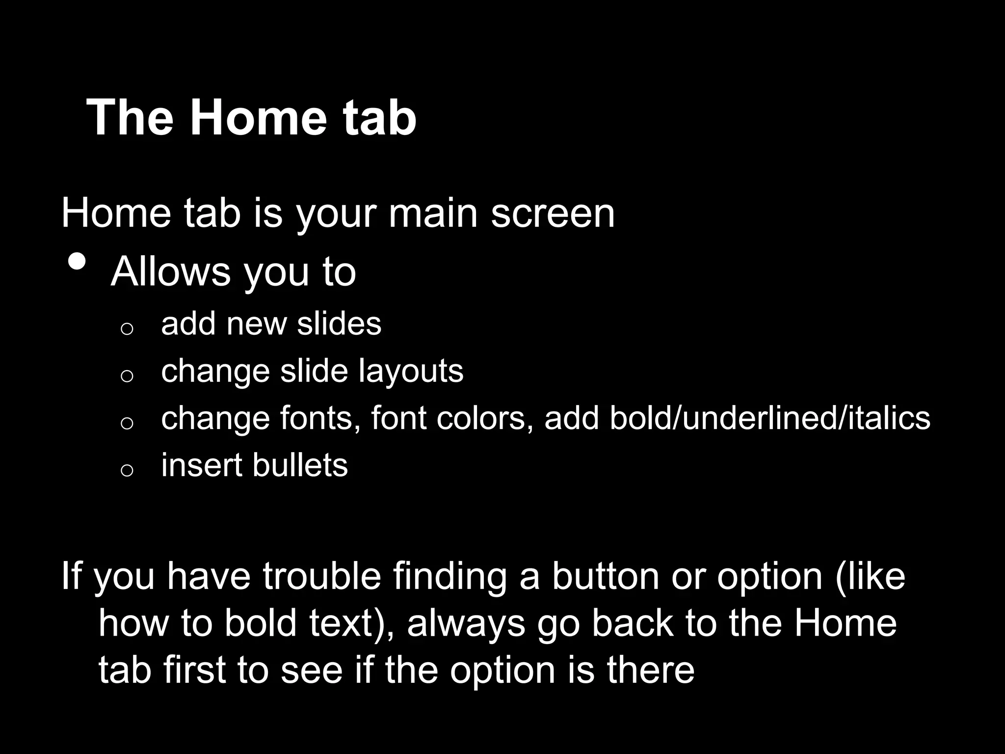The Home tab
Home tab is your main screen
• Allows you to
o add new slides
o change slide layouts
o change fonts, font colors, add bold/underlined/italics
o insert bullets
If you have trouble finding a button or option (like
how to bold text), always go back to the Home
tab first to see if the option is there
 