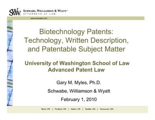 www.schwabe.com




    Biotechnology Patents:
Technology, Written Description,
 and Patentable Subject Matter
University of Washington School of Law
         Advanced Patent Law

                           Gary M. Myles, Ph.D.
                    Schwabe, Williamson & Wyatt
                                February 1, 2010
           Bend, OR   |   Portland, OR   |   Salem, OR   |   Seattle, WA |   Vancouver, WA
 
