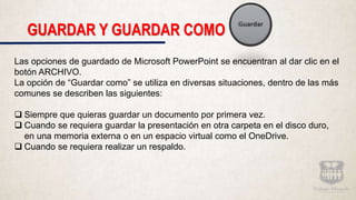 GUARDAR Y GUARDAR COMO
Las opciones de guardado de Microsoft PowerPoint se encuentran al dar clic en el
botón ARCHIVO.
La opción de “Guardar como” se utiliza en diversas situaciones, dentro de las más
comunes se describen las siguientes:
 Siempre que quieras guardar un documento por primera vez.
 Cuando se requiera guardar la presentación en otra carpeta en el disco duro,
en una memoria externa o en un espacio virtual como el OneDrive.
 Cuando se requiera realizar un respaldo.
 