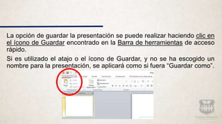 La opción de guardar la presentación se puede realizar haciendo clic en
el ícono de Guardar encontrado en la Barra de herramientas de acceso
rápido.
Si es utilizado el atajo o el ícono de Guardar, y no se ha escogido un
nombre para la presentación, se aplicará como si fuera “Guardar como”.
 