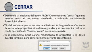 CERRAR
Dentro de las opciones del botón ARCHIVO se encuentra “cerrar” que nos
permite cerrar el documento quedando la aplicación de Microsoft
PowerPoint abierta.
Si el documento que se encuentra abierto no se ha guardado aún, antes
de cerrarlo te preguntará si lo deseas guardar y se procederá a realizarse
con la operación de “Guardar como” antes mencionada.
Si el documento sufrió alguna modificación te preguntará si lo desea
guardar también, para posteriormente cerrar la presentación.
 
