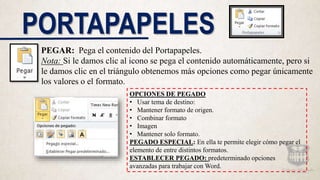 PORTAPAPELES
PEGAR: Pega el contenido del Portapapeles.
Nota: Si le damos clic al icono se pega el contenido automáticamente, pero si
le damos clic en el triángulo obtenemos más opciones como pegar únicamente
los valores o el formato.
OPCIONES DE PEGADO
• Usar tema de destino:
• Mantener formato de origen.
• Combinar formato
• Imagen
• Mantener solo formato.
PEGADO ESPECIAL: En ella te permite elegir cómo pegar el
elemento de entre distintos formatos.
ESTABLECER PEGADO: predeterminado opciones
avanzadas para trabajar con Word.
 