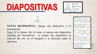 DIAPOSITIVAS
NUEVA DIAPOSITIVA: Agrega una diapositiva a la
presentación
Nota: Si le damos clic al icono se agrega una diapositiva
sugerida por PowerPoint , si ocupas una diapositiva en
especial dar clic en el triángulo y te deslizara todas la
opciones.
 