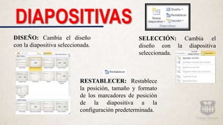 DIAPOSITIVAS
DISEÑO: Cambia el diseño
con la diapositiva seleccionada.
SELECCIÓN: Cambia el
diseño con la diapositiva
seleccionada.
RESTABLECER: Restablece
la posición, tamaño y formato
de los marcadores de posición
de la diapositiva a la
configuración predeterminada.
 