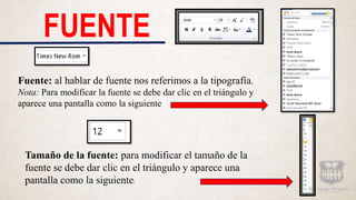 FUENTE
Fuente: al hablar de fuente nos referimos a la tipografía.
Nota: Para modificar la fuente se debe dar clic en el triángulo y
aparece una pantalla como la siguiente
Tamaño de la fuente: para modificar el tamaño de la
fuente se debe dar clic en el triángulo y aparece una
pantalla como la siguiente:
 