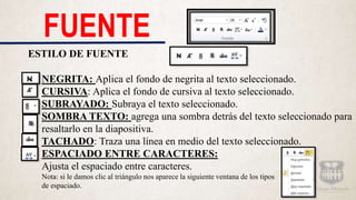 FUENTE
ESTILO DE FUENTE
NEGRITA: Aplica el fondo de negrita al texto seleccionado.
CURSIVA: Aplica el fondo de cursiva al texto seleccionado.
SUBRAYADO: Subraya el texto seleccionado.
SOMBRA TEXTO: agrega una sombra detrás del texto seleccionado para
resaltarlo en la diapositiva.
TACHADO: Traza una línea en medio del texto seleccionado.
ESPACIADO ENTRE CARACTERES:
Ajusta el espaciado entre caracteres.
Nota: si le damos clic al triángulo nos aparece la siguiente ventana de los tipos
de espaciado.
 