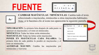 FUENTE
CAMBIAR MAYÚSCULAS / MINÚSCULAS: Cambia todo el texto
seleccionado a mayúsculas, minúsculas u otras mayúsculas habituales.
Nota: si le hacemos clic al icono nos aparecerán la siguiente pantalla.
TIPO ORACIÓN: La primera letra después de cada punto va
aparecer en mayúsculas y el resto en minúsculas.
MINÚSCULA: Todas las letras serán minúsculas.
MAYUSCULAS: Todas las letras serán mayúsculas.
PONER EN MAYÚSCULAS CADA PALABRA: La
primera letra de cada palabra la pondrá en mayúsculas y el
resto en minúsculas.
ALTERNAR MAY/MIN: Cambia las mayúsculas por
minúsculas y viceversa
 
