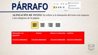 PÁRRAFO
ALINEACIÓN DE TEXTO: Se refiere a la alineación del texto con respecto
a los márgenes de la página
Alineación a la
izquierda
COLEGIO MIRANDA
Centrar
COLEGIO MIRANDA
Alinear a la derecha
COLEGIO MIRANDA
Justificar
COLEGIO MIRANDA
 