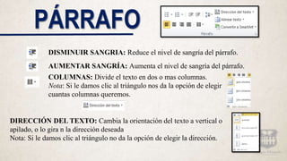 PÁRRAFO
DISMINUIR SANGRIA: Reduce el nivel de sangría del párrafo.
AUMENTAR SANGRÍA: Aumenta el nivel de sangría del párrafo.
COLUMNAS: Divide el texto en dos o mas columnas.
Nota: Si le damos clic al triángulo nos da la opción de elegir
cuantas columnas queremos.
DIRECCIÓN DEL TEXTO: Cambia la orientación del texto a vertical o
apilado, o lo gira n la dirección deseada
Nota: Si le damos clic al triángulo no da la opción de elegir la dirección.
 