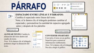 PÁRRAFO
ESPACIADO ENTRE LÍNEAS Y PÁRRAFOS:
Cambia el espaciado entre líneas del texto.
Nota: si le damos clic al triángulo podemos cambiar el
espaciado y personalizar la cantidad de espacios agregado
antes y después de los párrafos
ALINEAR TEXTO: Cambia la
alineación del texto dentro del
cuadro de texto.
Nota: Si le damos clic al triángulo
podemos elegir la alineación del
texto.
CONVERTIR SMARTART:
Convierte el texto en un grafico
SmartArt para comunicar
información visiblemente.
Nota: Si le damos clic al triángulo
Nos da a elegir el gráfico.
 