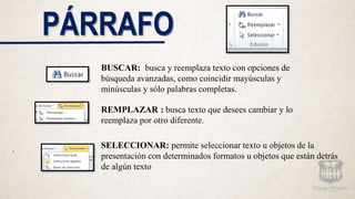 PÁRRAFO
BUSCAR: busca y reemplaza texto con opciones de
búsqueda avanzadas, como coincidir mayúsculas y
minúsculas y sólo palabras completas.
SELECCIONAR: permite seleccionar texto u objetos de la
presentación con determinados formatos u objetos que están detrás
de algún texto
REMPLAZAR : busca texto que desees cambiar y lo
reemplaza por otro diferente.
.
 
