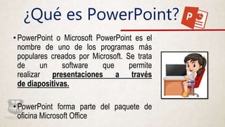 ¿Qué es PowerPoint?
•PowerPoint o Microsoft PowerPoint es el
nombre de uno de los programas más
populares creados por Microsoft. Se trata
de un software que permite
realizar presentaciones a través
de diapositivas.
•PowerPoint forma parte del paquete de
oficina Microsoft Office
 