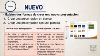 NUEVO
• Existen dos formas de crear una nueva presentación:
1. Crear una presentación en blanco
2. Crear una presentación con una plantilla
Desde el inicio de la aplicación. Desde el botón de “ARCHIVO”.
o Se inicia la aplicación de
Microsoft PowerPoint con alguna
de las opciones mencionadas
anteriormente.
o Una vez que la aplicación se
abra, podrás escoger la opción
de “Presentación en blanco”.
o Si la aplicación de Microsoft
PowerPoint ya se encuentra
abierta, dar clic en el botón
ARCHIVO.
o Se da clic en el botón “Nuevo” en
la parte izquierda.
o Se escoge la primera opción con
un recuadro blanco con el título de
“Presentación en blanco”.
 