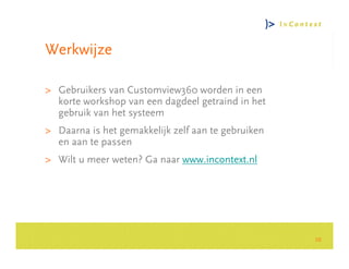Werkwijze

> Gebruikers van Customview360 worden in een
  korte workshop van een dagdeel getraind in het
  gebruik van het systeem




                                                         Consultancy Group
> Daarna is het gemakkelijk zelf aan te gebruiken
  en aan te passen
> Wilt u meer weten? Ga naar www.incontext.nl




                                                    10
 