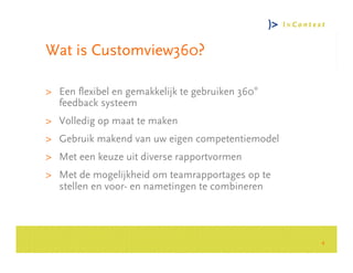 Wat is Customview360?

> Een flexibel en gemakkelijk te gebruiken 360°
  feedback systeem
> Volledig op maat te maken




                                                      Consultancy Group
> Gebruik makend van uw eigen competentiemodel
> Met een keuze uit diverse rapportvormen
> Met de mogelijkheid om teamrapportages op te
  stellen en voor- en nametingen te combineren




                                                  4
 