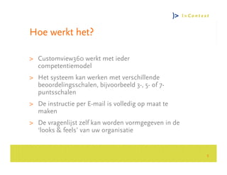 Hoe werkt het?

> Customview360 werkt met ieder
  competentiemodel
> Het systeem kan werken met verschillende




                                                         Consultancy Group
  beoordelingsschalen, bijvoorbeeld 3-, 5- of 7-
  puntsschalen
> De instructie per E-mail is volledig op maat te
  maken
> De vragenlijst zelf kan worden vormgegeven in de
  ‘looks & feels’ van uw organisatie


                                                     5
 