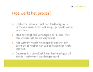 Hoe werkt het proces?

> Deelnemers kunnen zelf hun feedbackgevers
  uitzoeken, maar het is ook mogelijk om dit vooraf
  in te voeren




                                                          Consultancy Group
> Men ontvangt een uitnodiging per E-mail, met
  een link naar de online vragenlijst
> Het systeem maakt het mogelijk om snel een
  overzicht te hebben van wie de vragenlijst heeft
  ingevuld
> Daarmee kan gemakkelijk een herinneringsmail
  aan de ‘laatkomers’ worden gestuurd

                                                      6
 