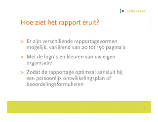 Hoe ziet het rapport eruit?

> Er zijn verschillende rapportagevormen
  mogelijk, variërend van 20 tot 150 pagina’s




                                                    Consultancy Group
> Met de logo’s en kleuren van uw eigen
  organisatie
> Zodat de rapportage optimaal aansluit bij
  een persoonlijk ontwikkelingsplan of
  beoordelingsformulieren



                                                7
 