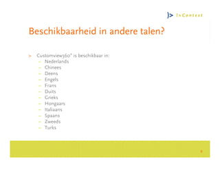 Beschikbaarheid in andere talen?

>   Customview360° is beschikbaar in:
     – Nederlands
     – Chinees
     – Deens




                                            Consultancy Group
     – Engels
     – Frans
     – Duits
     – Grieks
     – Hongaars
     – Italiaans
     – Spaans
     – Zweeds
     – Turks



                                        8
 