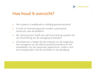 Hoe houd ik overzicht?

> Het systeem is webbased en volledig geautomatiseerd
> E-mails en herinneringsmails worden automatisch
  verstuurd, voor de deadline




                                                                    Consultancy Group
> De ‘administrator’ heeft een real time tracking systeem tot
  zijn beschikking om de voortgang te bewaken.
> InContext kan u helpen bij het ontwerp van de vragenlijst,
  het vormgeven van de administratieve procedure en het
  ontwikkelen van een passende rapportvorm, zodat u zich
  kunt bezighouden met de resultaten en de opvolging.




                                                                9
 
