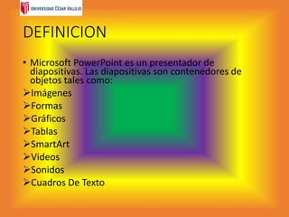 DEFINICION
• Microsoft PowerPoint es un presentador de
diapositivas. Las diapositivas son contenedores de
objetos tales como:
Imágenes
Formas
Gráficos
Tablas
SmartArt
Videos
Sonidos
Cuadros De Texto