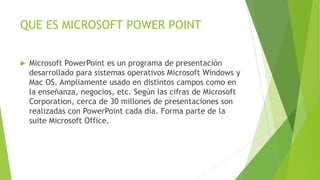 QUE ES MICROSOFT POWER POINT
 Microsoft PowerPoint es un programa de presentación
desarrollado para sistemas operativos Microsoft Windows y
Mac OS. Ampliamente usado en distintos campos como en
la enseñanza, negocios, etc. Según las cifras de Microsoft
Corporation, cerca de 30 millones de presentaciones son
realizadas con PowerPoint cada día. Forma parte de la
suite Microsoft Office.
 