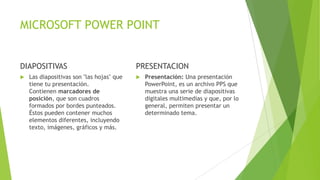 MICROSOFT POWER POINT
DIAPOSITIVAS PRESENTACION
 Presentación: Una presentación
PowerPoint, es un archivo PPS que
muestra una serie de diapositivas
digitales multimedias y que, por lo
general, permiten presentar un
determinado tema.
 Las diapositivas son "las hojas" que
tiene tu presentación.
Contienen marcadores de
posición, que son cuadros
formados por bordes punteados.
Éstos pueden contener muchos
elementos diferentes, incluyendo
texto, imágenes, gráficos y más.
 