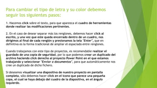 Para cambiar el tipo de letra y su color debemos
seguir los siguientes pasos:
1. Hacemos click sobre el texto, para que aparezca el cuadro de herramientas
donde realizar las modificaciones pertinentes.
2. En el caso de desear separar más los renglones, debemos hacer click al
escrito, y una vez que este queda encerrado dentro de un cuadro, nos
dirigimos al final de cada renglón y presionamos la tela "Enter", que en
definitiva es la forma tradicional de ampliar el espaciado entre renglones.
Cuando trabajamos con este tipo de proyectos, es recomendable realizar el
guardado de una copia de seguridad, por lo que podemos crear un duplicado del
archivo haciendo click derecho al proyecto Power Point en el que estamos
trabajando y seleccionar "Enviar a documentos", para que automáticamente nos
cree un duplicado de dicho fichero.
Si deseamos visualizar una diapositiva de nuestro proyecto en pantalla
completa, sólo debemos hacer click en el icono que parece una pequeña
copa, el cual se haya debajo del cuadro de la diapositiva, en el ángulo
izquierdo.
 