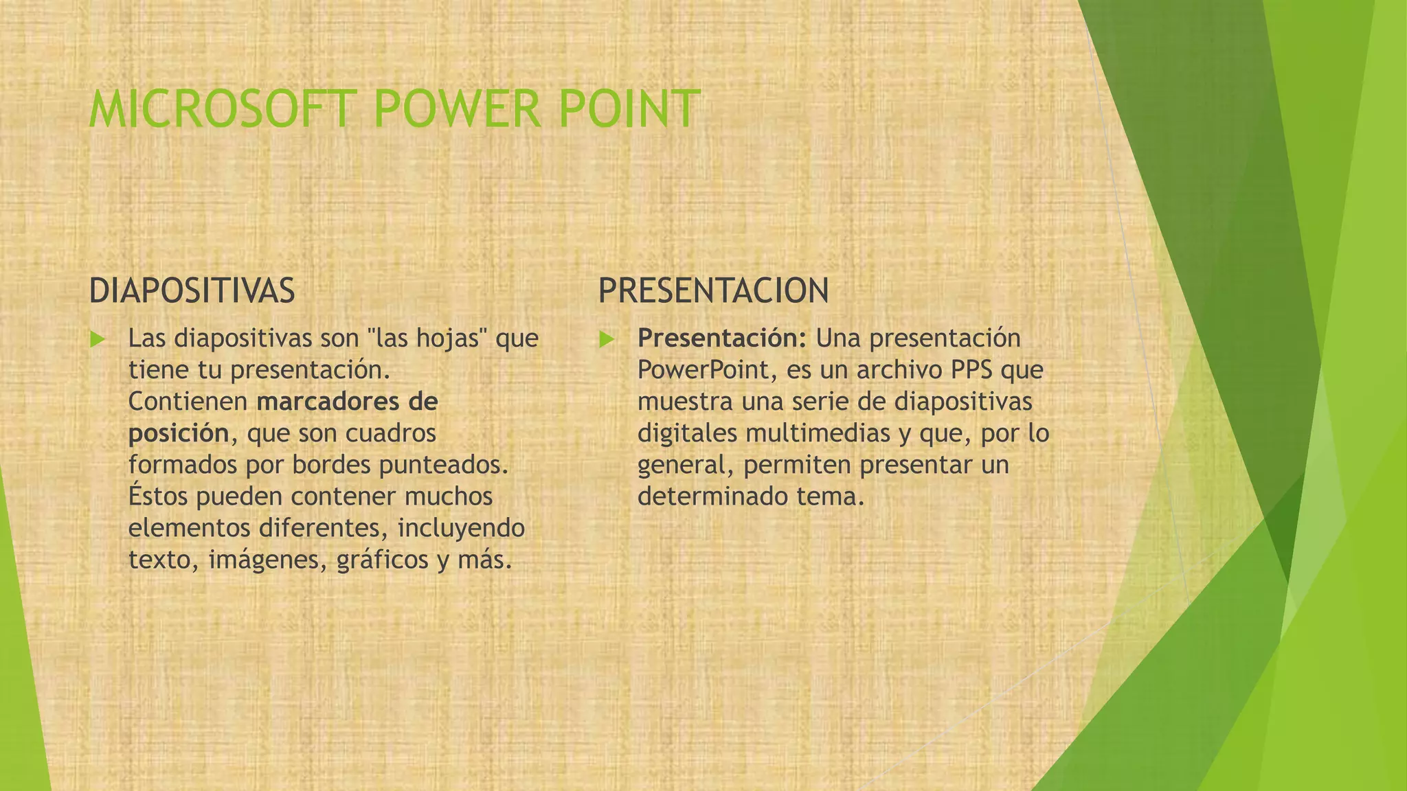 MICROSOFT POWER POINT
DIAPOSITIVAS PRESENTACION
 Presentación: Una presentación
PowerPoint, es un archivo PPS que
muestra una serie de diapositivas
digitales multimedias y que, por lo
general, permiten presentar un
determinado tema.
 Las diapositivas son "las hojas" que
tiene tu presentación.
Contienen marcadores de
posición, que son cuadros
formados por bordes punteados.
Éstos pueden contener muchos
elementos diferentes, incluyendo
texto, imágenes, gráficos y más.
 