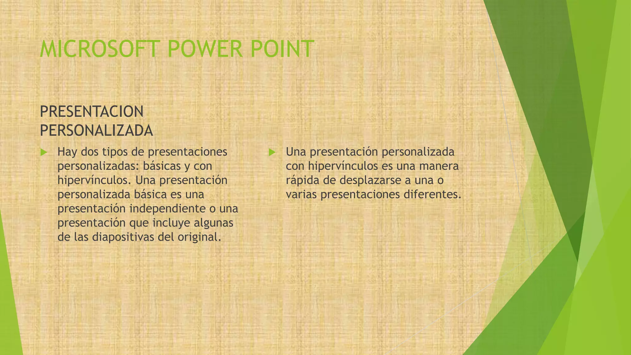 MICROSOFT POWER POINT
PRESENTACION
PERSONALIZADA
 Hay dos tipos de presentaciones
personalizadas: básicas y con
hipervínculos. Una presentación
personalizada básica es una
presentación independiente o una
presentación que incluye algunas
de las diapositivas del original.
 Una presentación personalizada
con hipervínculos es una manera
rápida de desplazarse a una o
varias presentaciones diferentes.
 