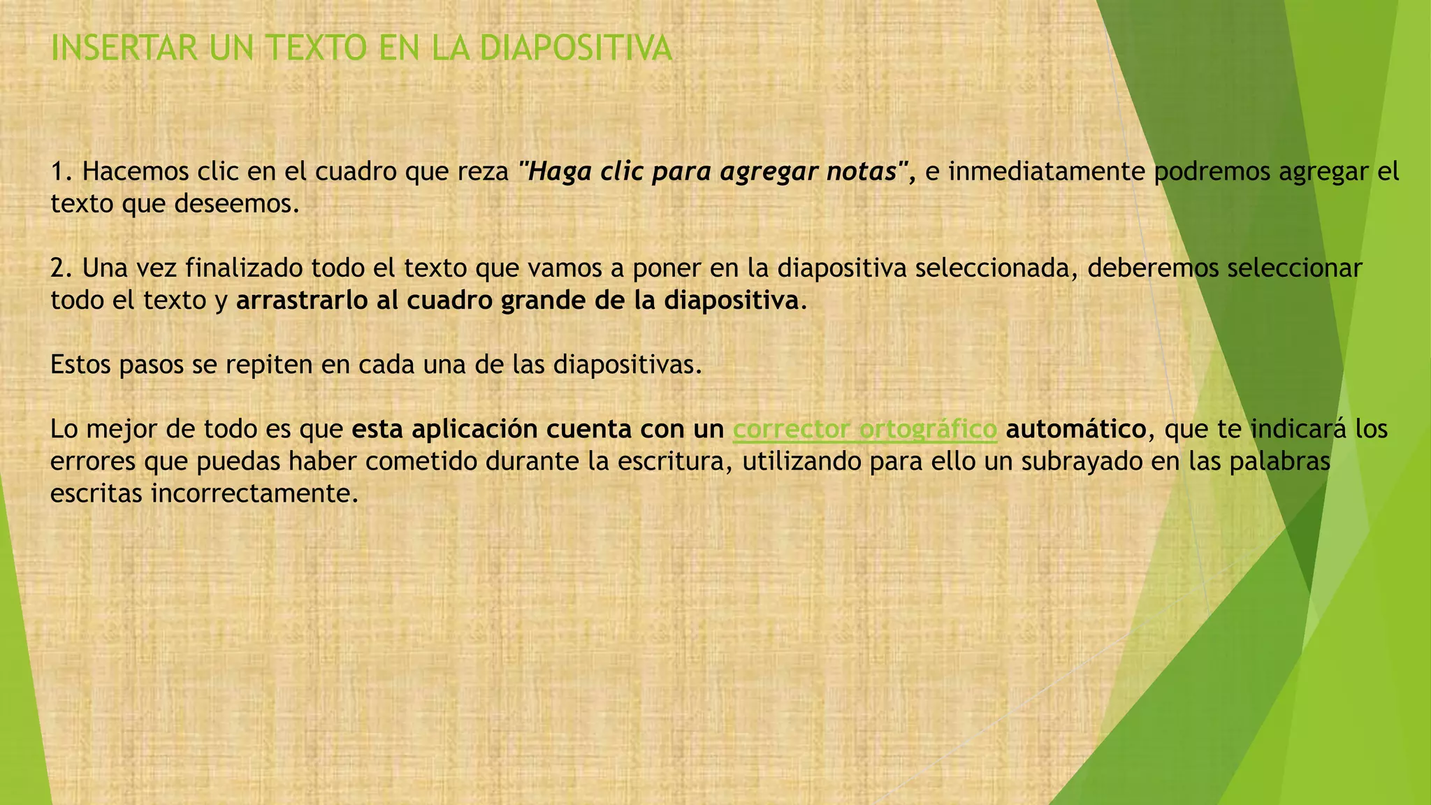 INSERTAR UN TEXTO EN LA DIAPOSITIVA
1. Hacemos clic en el cuadro que reza "Haga clic para agregar notas", e inmediatamente podremos agregar el
texto que deseemos.
2. Una vez finalizado todo el texto que vamos a poner en la diapositiva seleccionada, deberemos seleccionar
todo el texto y arrastrarlo al cuadro grande de la diapositiva.
Estos pasos se repiten en cada una de las diapositivas.
Lo mejor de todo es que esta aplicación cuenta con un corrector ortográfico automático, que te indicará los
errores que puedas haber cometido durante la escritura, utilizando para ello un subrayado en las palabras
escritas incorrectamente.
 