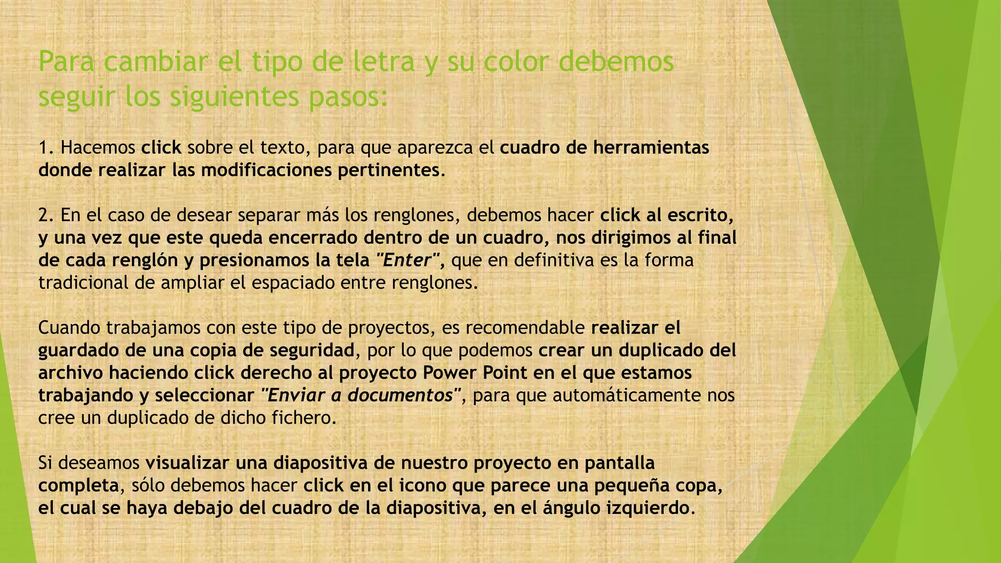 Para cambiar el tipo de letra y su color debemos
seguir los siguientes pasos:
1. Hacemos click sobre el texto, para que aparezca el cuadro de herramientas
donde realizar las modificaciones pertinentes.
2. En el caso de desear separar más los renglones, debemos hacer click al escrito,
y una vez que este queda encerrado dentro de un cuadro, nos dirigimos al final
de cada renglón y presionamos la tela "Enter", que en definitiva es la forma
tradicional de ampliar el espaciado entre renglones.
Cuando trabajamos con este tipo de proyectos, es recomendable realizar el
guardado de una copia de seguridad, por lo que podemos crear un duplicado del
archivo haciendo click derecho al proyecto Power Point en el que estamos
trabajando y seleccionar "Enviar a documentos", para que automáticamente nos
cree un duplicado de dicho fichero.
Si deseamos visualizar una diapositiva de nuestro proyecto en pantalla
completa, sólo debemos hacer click en el icono que parece una pequeña copa,
el cual se haya debajo del cuadro de la diapositiva, en el ángulo izquierdo.
 