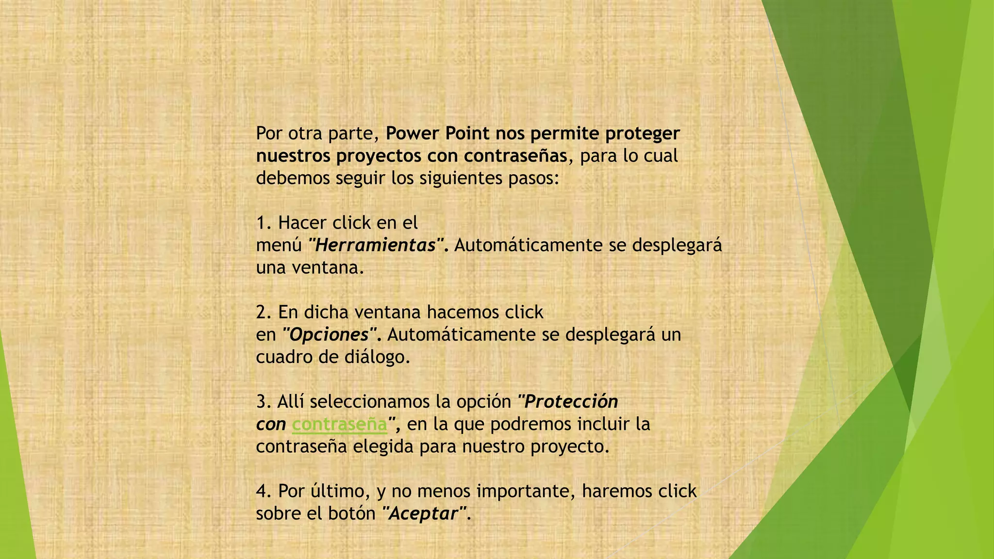 Por otra parte, Power Point nos permite proteger
nuestros proyectos con contraseñas, para lo cual
debemos seguir los siguientes pasos:
1. Hacer click en el
menú "Herramientas". Automáticamente se desplegará
una ventana.
2. En dicha ventana hacemos click
en "Opciones". Automáticamente se desplegará un
cuadro de diálogo.
3. Allí seleccionamos la opción "Protección
con contraseña", en la que podremos incluir la
contraseña elegida para nuestro proyecto.
4. Por último, y no menos importante, haremos click
sobre el botón "Aceptar".
 