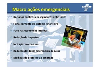 Macro ações emergenciais
Recursos públicos em segmentos deficitários

Fortalecimento do Sistema Financeiro

Foco nas economias internas

Redução de impostos

Incitação ao consumo

Redução das taxas referenciais de juros

Medidas de proteção ao emprego
 