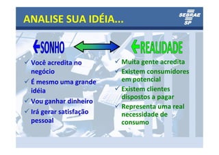 ANALISE SUA IDÉIA...


 Você acredita no       Muita gente acredita
 negócio                Existem consumidores
 É mesmo uma grande     em potencial
 idéia                  Existem clientes
                        dispostos a pagar
 Vou ganhar dinheiro
                        Representa uma real
 Irá gerar satisfação   necessidade de
 pessoal                consumo
 