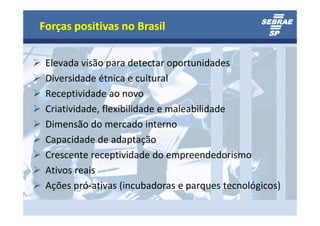 Forças positivas no Brasil

 Elevada visão para detectar oportunidades
 Diversidade étnica e cultural
 Receptividade ao novo
 Criatividade, flexibilidade e maleabilidade
 Dimensão do mercado interno
 Capacidade de adaptação
 Crescente receptividade do empreendedorismo
 Ativos reais
 Ações pró-ativas (incubadoras e parques tecnológicos)
 
