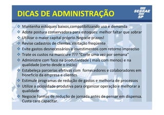 DICAS DE ADMINISTRAÇÃO
 Mantenha estoques baixos,compatibilizando uso e demanda
 Adote postura conservadora para estoques: melhor faltar que sobrar
 Utilizar o maior capital próprio.Negocie prazos!
 Revise cadastros de clientes.Visitação freqüente
 Evite gastos desnecessários e investimentos com retorno impreciso
 Trate os custos na manicure ??? “Corte uma vez por semana”
 Administre com foco na produtividade ( mais com menos) e na
 qualidade (certo desde o início)
 Estabeleça parcerias efetivas com fornecedores e colaboradores em
 benefício da empresa e clientes.
 Estimule programas de redução de gastos e melhoria de processos
 Utilize a ociosidade produtiva para organizar operação e melhorar a
 qualidade
 Negocie formas de redução de jornada antes de pensar em dispensa.
 Custa caro capacitar.
 